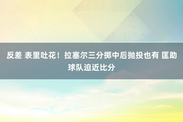 反差 表里吐花！拉塞尔三分掷中后抛投也有 匡助球队迫近比分