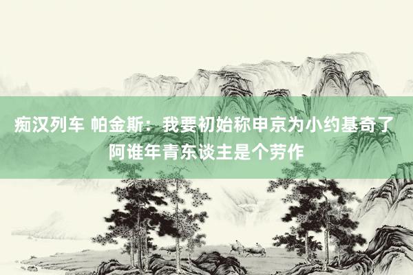 痴汉列车 帕金斯：我要初始称申京为小约基奇了 阿谁年青东谈主是个劳作