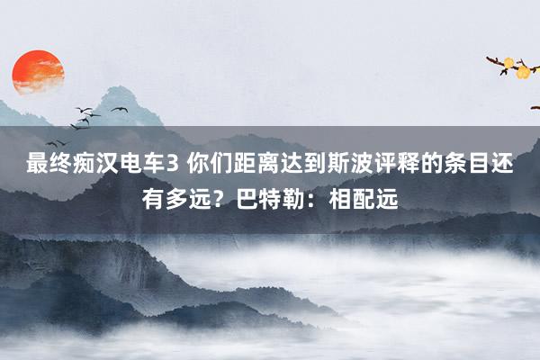 最终痴汉电车3 你们距离达到斯波评释的条目还有多远？巴特勒：相配远