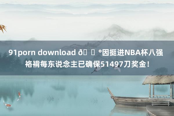 91porn download 💰因挺进NBA杯八强 袼褙每东说念主已确保51497刀奖金！