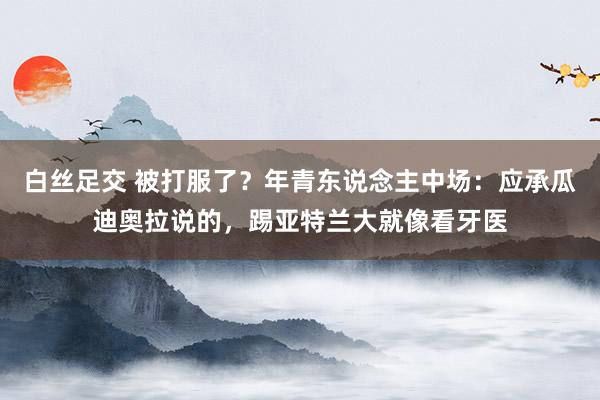 白丝足交 被打服了？年青东说念主中场：应承瓜迪奥拉说的，踢亚特兰大就像看牙医