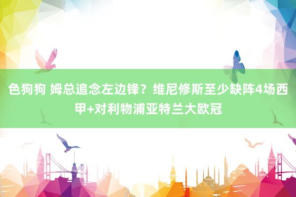 色狗狗 姆总追念左边锋？维尼修斯至少缺阵4场西甲+对利物浦亚特兰大欧冠