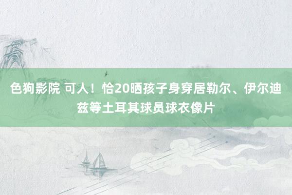 色狗影院 可人！恰20晒孩子身穿居勒尔、伊尔迪兹等土耳其球员球衣像片