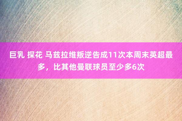 巨乳 探花 马兹拉维叛逆告成11次本周末英超最多，比其他曼联球员至少多6次