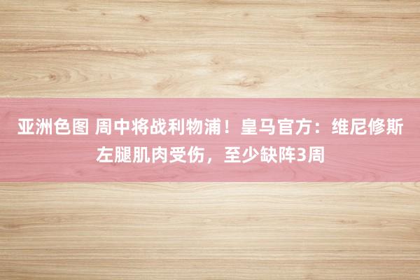 亚洲色图 周中将战利物浦！皇马官方：维尼修斯左腿肌肉受伤，至少缺阵3周