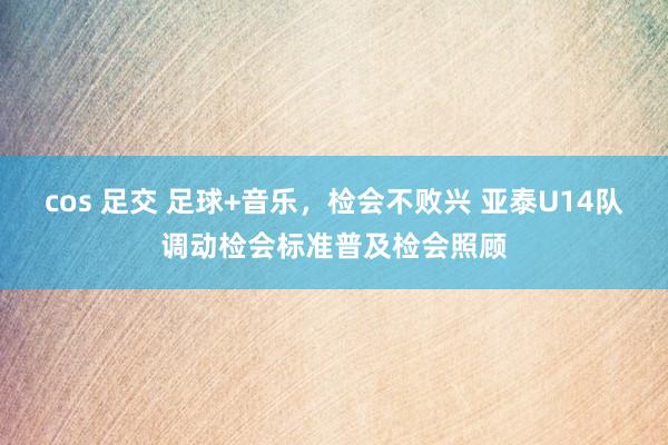 cos 足交 足球+音乐，检会不败兴 亚泰U14队调动检会标准普及检会照顾