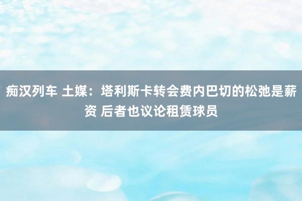 痴汉列车 土媒：塔利斯卡转会费内巴切的松弛是薪资 后者也议论租赁球员