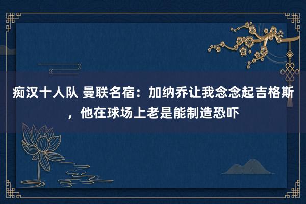痴汉十人队 曼联名宿：加纳乔让我念念起吉格斯，他在球场上老是能制造恐吓