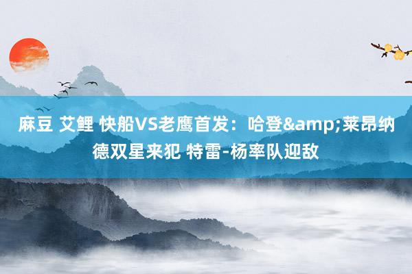 麻豆 艾鲤 快船VS老鹰首发：哈登&莱昂纳德双星来犯 特雷-杨率队迎敌