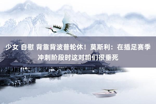 少女 自慰 背靠背波普轮休！莫斯利：在插足赛季冲刺阶段时这对咱们很垂死