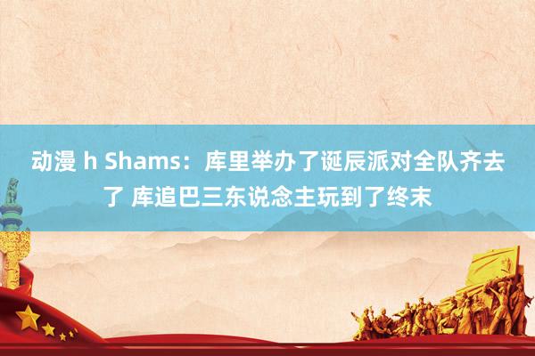 动漫 h Shams：库里举办了诞辰派对全队齐去了 库追巴三东说念主玩到了终末