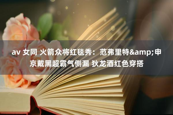 av 女同 火箭众将红毯秀：范弗里特&申京戴黑超霸气侧漏 狄龙酒红色穿搭