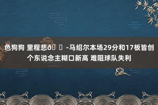 色狗狗 里程悲😭马绍尔本场29分和17板皆创个东说念主糊口新高 难阻球队失利