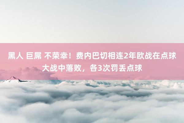 黑人 巨屌 不荣幸！费内巴切相连2年欧战在点球大战中落败，各3次罚丢点球