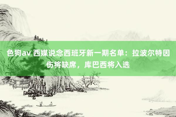 色狗av 西媒说念西班牙新一期名单：拉波尔特因伤将缺席，库巴西将入选