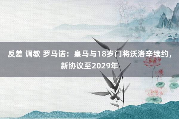 反差 调教 罗马诺：皇马与18岁门将沃洛辛续约，新协议至2029年