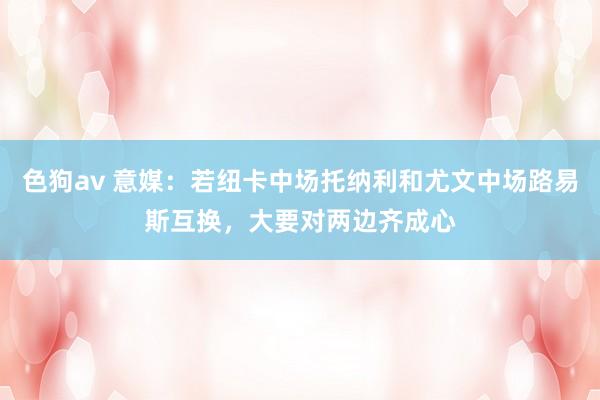 色狗av 意媒：若纽卡中场托纳利和尤文中场路易斯互换，大要对两边齐成心