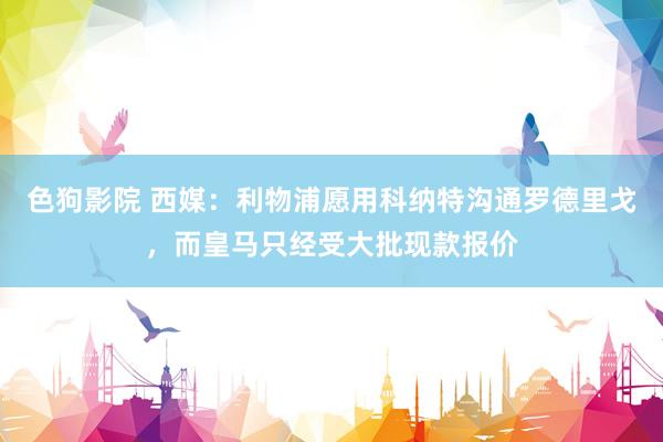 色狗影院 西媒：利物浦愿用科纳特沟通罗德里戈，而皇马只经受大批现款报价