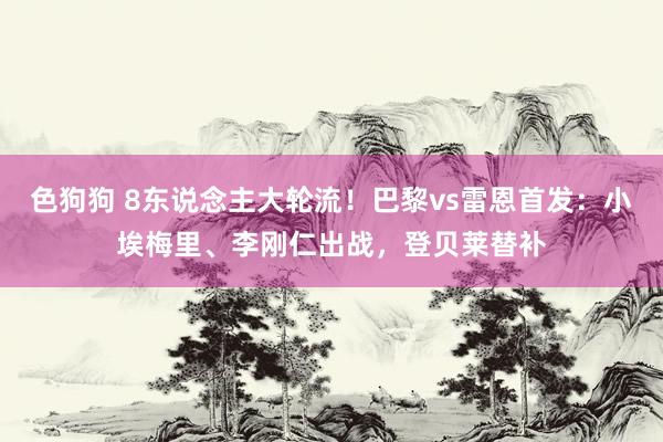 色狗狗 8东说念主大轮流！巴黎vs雷恩首发：小埃梅里、李刚仁出战，登贝莱替补