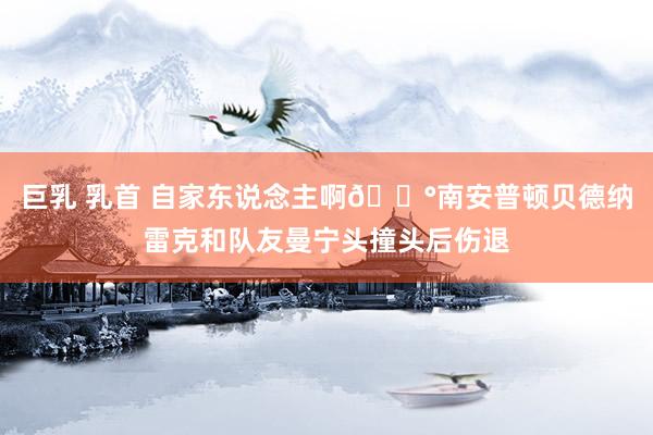 巨乳 乳首 自家东说念主啊😰南安普顿贝德纳雷克和队友曼宁头撞头后伤退