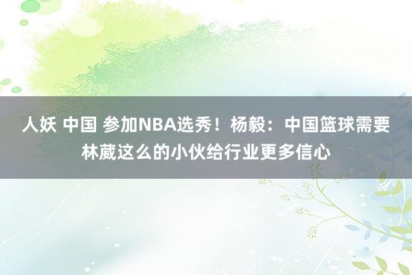 人妖 中国 参加NBA选秀！杨毅：中国篮球需要林葳这么的小伙给行业更多信心