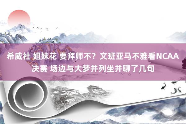 希威社 姐妹花 要拜师不？文班亚马不雅看NCAA决赛 场边与大梦并列坐并聊了几句