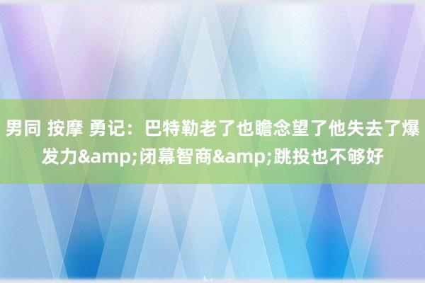 男同 按摩 勇记：巴特勒老了也瞻念望了他失去了爆发力&闭幕智商&跳投也不够好