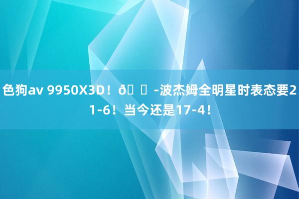 色狗av 9950X3D！😭波杰姆全明星时表态要21-6！当今还是17-4！