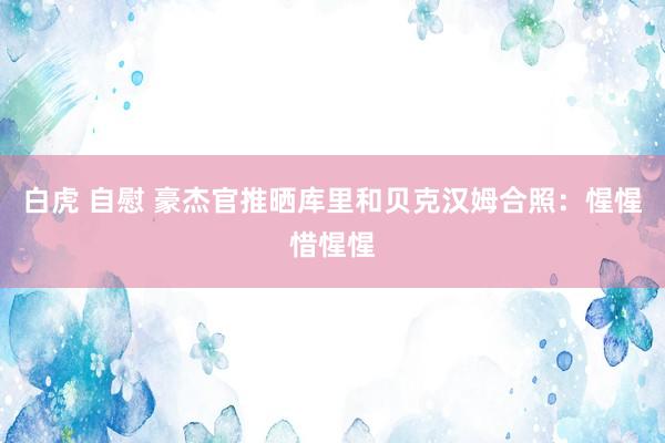 白虎 自慰 豪杰官推晒库里和贝克汉姆合照：惺惺惜惺惺