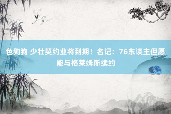 色狗狗 少壮契约业将到期！名记：76东谈主但愿能与格莱姆斯续约
