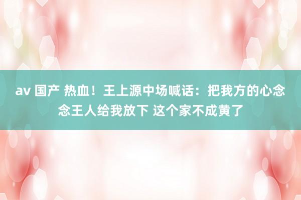 av 国产 热血！王上源中场喊话：把我方的心念念王人给我放下 这个家不成黄了