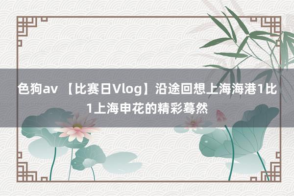 色狗av 【比赛日Vlog】沿途回想上海海港1比1上海申花的精彩蓦然