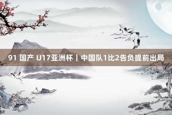 91 国产 U17亚洲杯｜中国队1比2告负提前出局