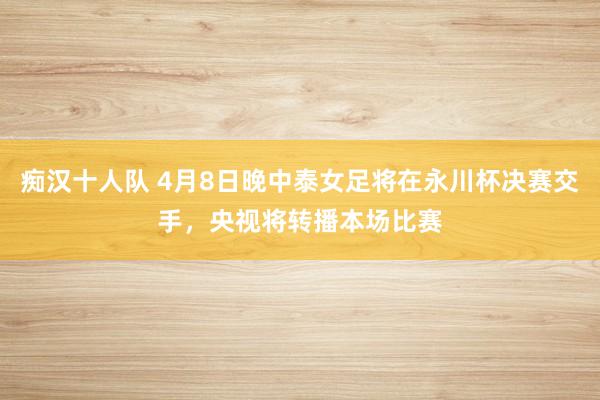 痴汉十人队 4月8日晚中泰女足将在永川杯决赛交手，央视将转播本场比赛