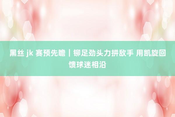 黑丝 jk 赛预先瞻｜铆足劲头力拼敌手 用凯旋回馈球迷相沿