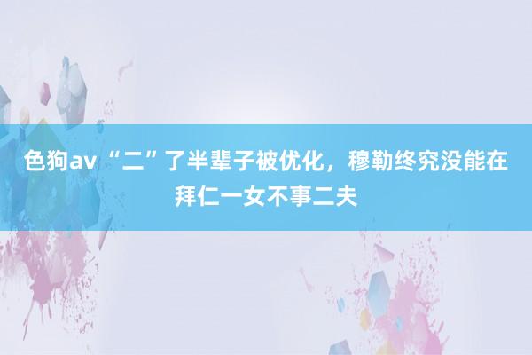 色狗av “二”了半辈子被优化，穆勒终究没能在拜仁一女不事二夫