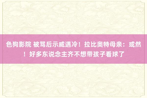 色狗影院 被骂后示威遇冷！拉比奥特母亲：或然！好多东说念主齐不想带孩子看球了