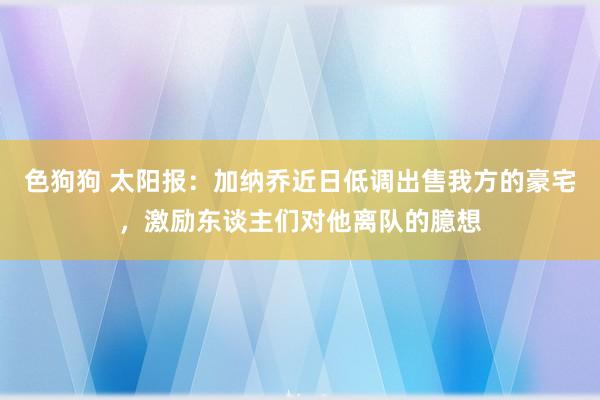 色狗狗 太阳报：加纳乔近日低调出售我方的豪宅，激励东谈主们对他离队的臆想