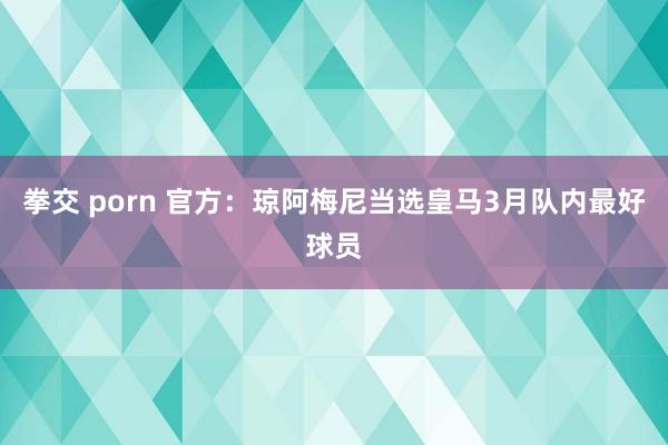 拳交 porn 官方：琼阿梅尼当选皇马3月队内最好球员