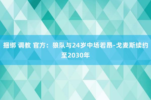 捆绑 调教 官方：狼队与24岁中场若昂-戈麦斯续约至2030年