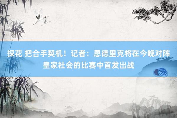 探花 把合手契机！记者：恩德里克将在今晚对阵皇家社会的比赛中首发出战