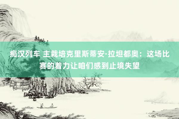 痴汉列车 主栽培克里斯蒂安·拉坦都奥：这场比赛的着力让咱们感到止境失望