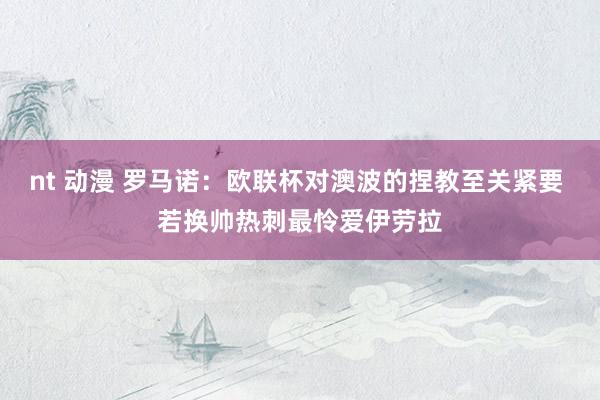 nt 动漫 罗马诺：欧联杯对澳波的捏教至关紧要 若换帅热刺最怜爱伊劳拉