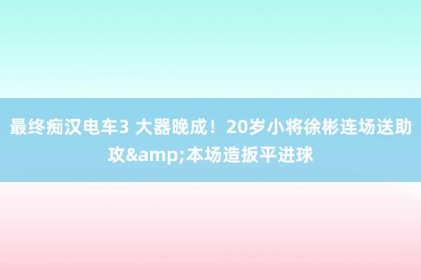 最终痴汉电车3 大器晚成！20岁小将徐彬连场送助攻&本场造扳平进球